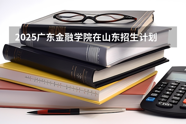 2025广东金融学院在山东招生计划一览表