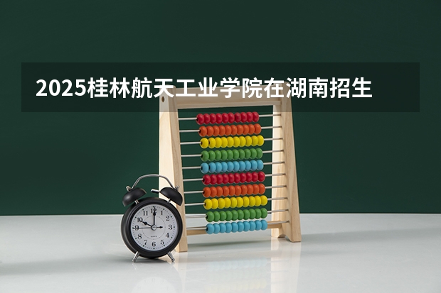 2025桂林航天工业学院在湖南招生计划一览表