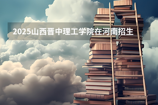 2025山西晋中理工学院在河南招生计划一览表
