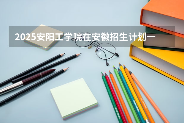 2025安阳工学院在安徽招生计划一览表