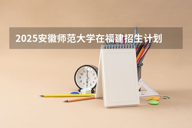 2025安徽师范大学在福建招生计划一览表