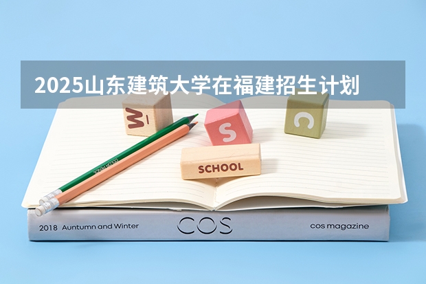 2025山东建筑大学在福建招生计划一览表