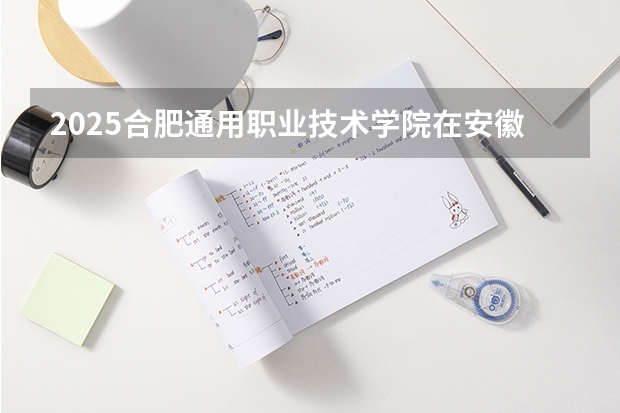 2025合肥通用职业技术学院在安徽招生计划一览表