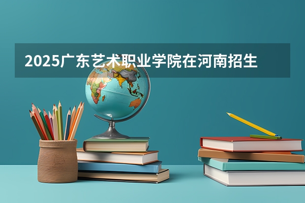 2025广东艺术职业学院在河南招生计划一览表
