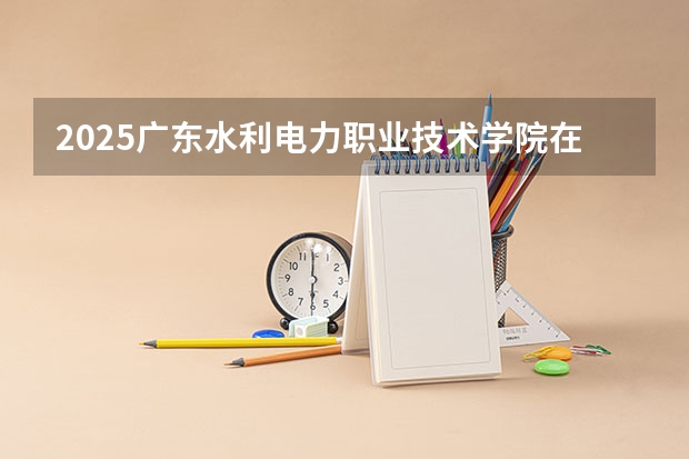 2025广东水利电力职业技术学院在安徽招生计划一览表
