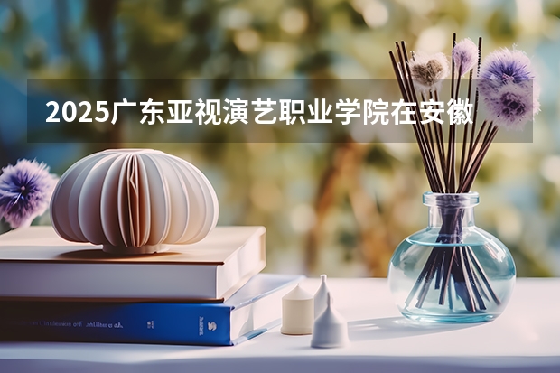 2025广东亚视演艺职业学院在安徽招生计划一览表