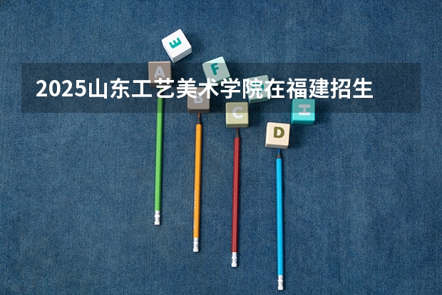 2025山东工艺美术学院在福建招生计划一览表