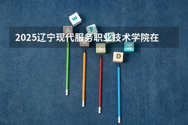 2025辽宁现代服务职业技术学院在河北招生计划一览表