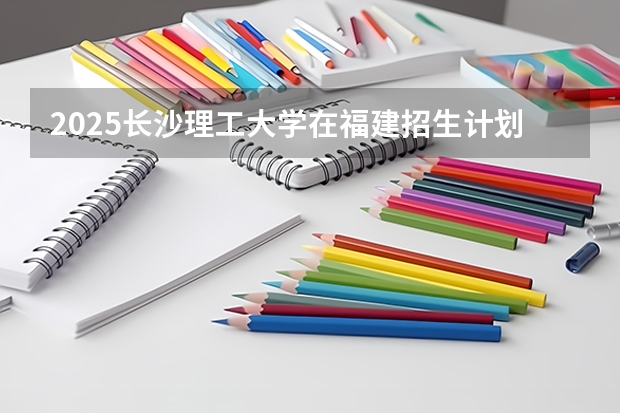 2025长沙理工大学在福建招生计划一览表
