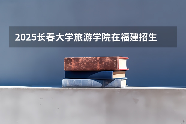 2025长春大学旅游学院在福建招生计划一览表