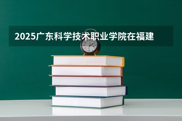 2025广东科学技术职业学院在福建招生计划一览表