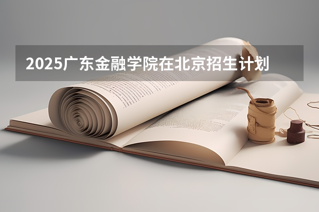 2025广东金融学院在北京招生计划一览表
