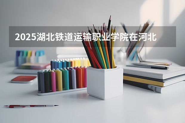 2025湖北铁道运输职业学院在河北招生计划一览表