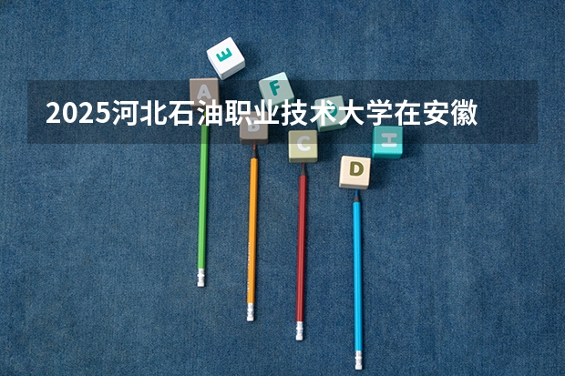 2025河北石油职业技术大学在安徽招生计划一览表