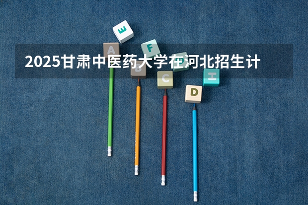 2025甘肃中医药大学在河北招生计划一览表