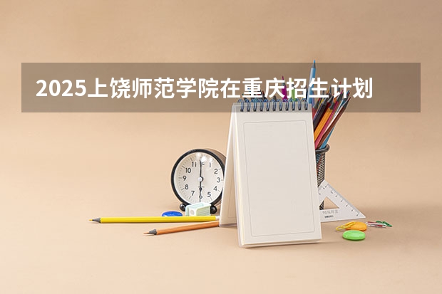 2025上饶师范学院在重庆招生计划一览表