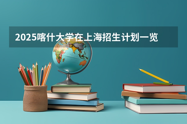 2025喀什大学在上海招生计划一览表
