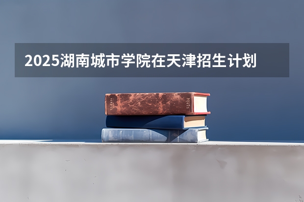 2025湖南城市学院在天津招生计划一览表