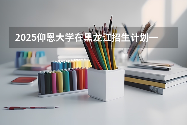 2025仰恩大学在黑龙江招生计划一览表