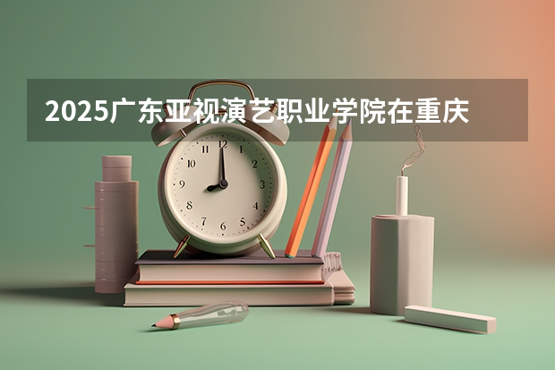 2025广东亚视演艺职业学院在重庆招生计划一览表