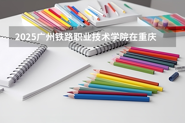 2025广州铁路职业技术学院在重庆招生计划一览表