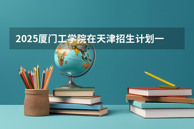 2025厦门工学院在天津招生计划一览表