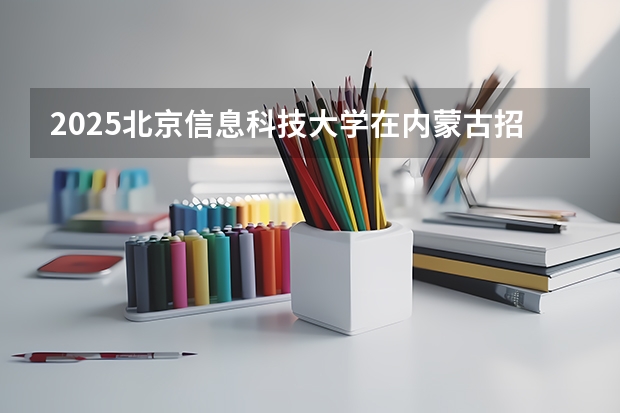2025北京信息科技大学在内蒙古招生计划一览表