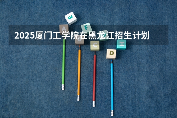 2025厦门工学院在黑龙江招生计划一览表