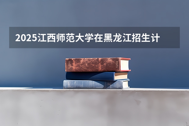 2025江西师范大学在黑龙江招生计划一览表