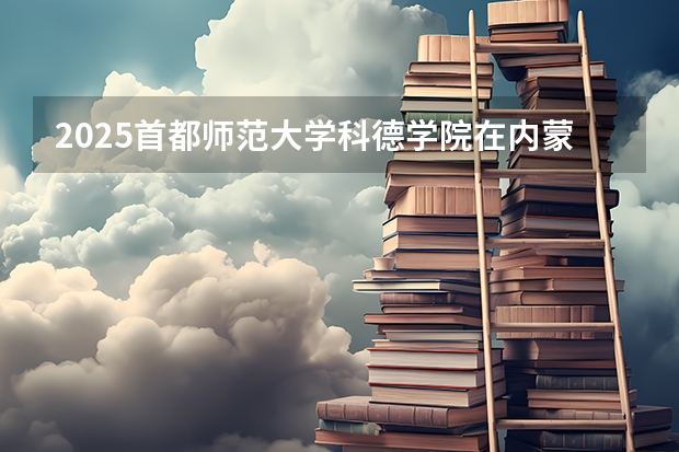 2025首都师范大学科德学院在内蒙古招生计划一览表