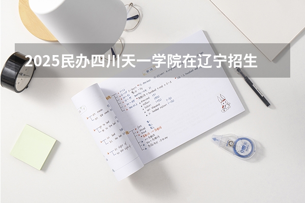 2025民办四川天一学院在辽宁招生计划一览表