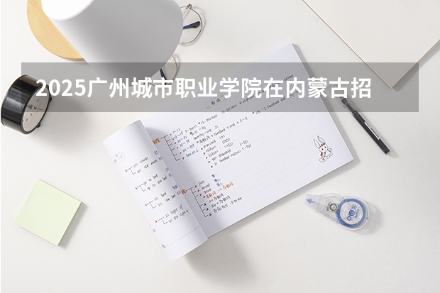 2025广州城市职业学院在内蒙古招生计划一览表