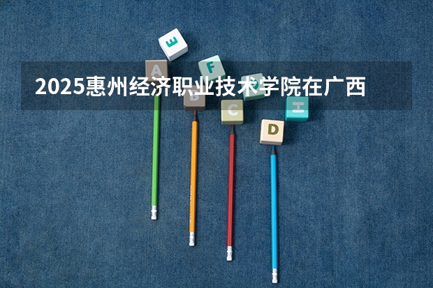 2025惠州经济职业技术学院在广西招生计划一览表