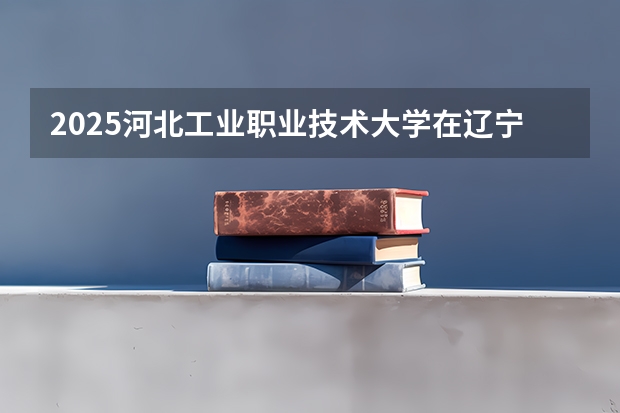 2025河北工业职业技术大学在辽宁招生计划一览表