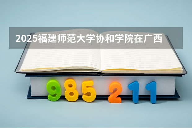 2025福建师范大学协和学院在广西招生计划一览表
