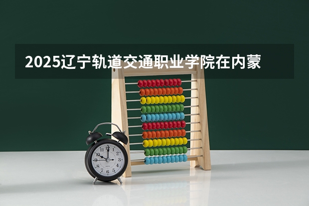 2025辽宁轨道交通职业学院在内蒙古招生计划一览表