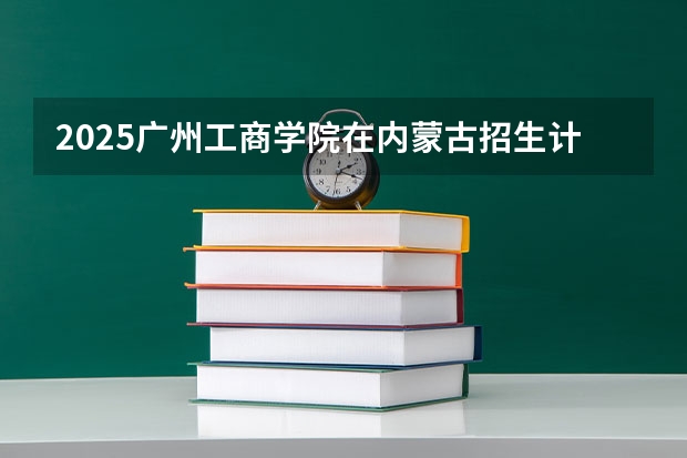 2025广州工商学院在内蒙古招生计划一览表