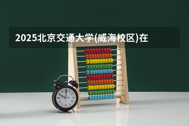 2025北京交通大学(威海校区)在广西招生计划一览表