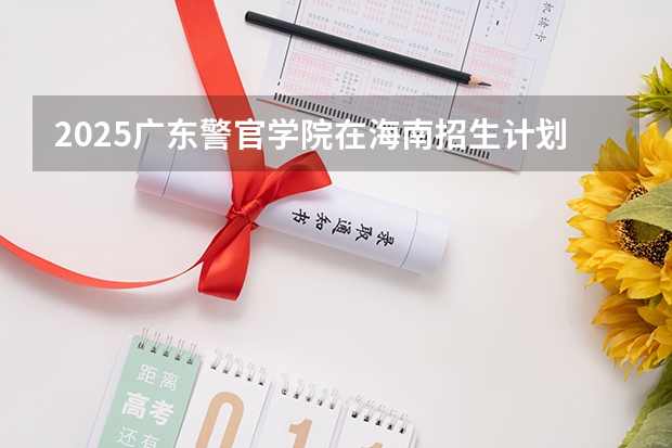 2025广东警官学院在海南招生计划一览表