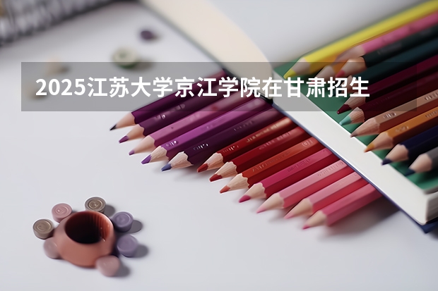 2025江苏大学京江学院在甘肃招生计划一览表
