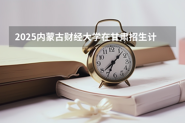 2025内蒙古财经大学在甘肃招生计划一览表