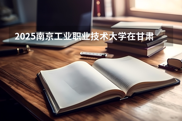 2025南京工业职业技术大学在甘肃招生计划一览表
