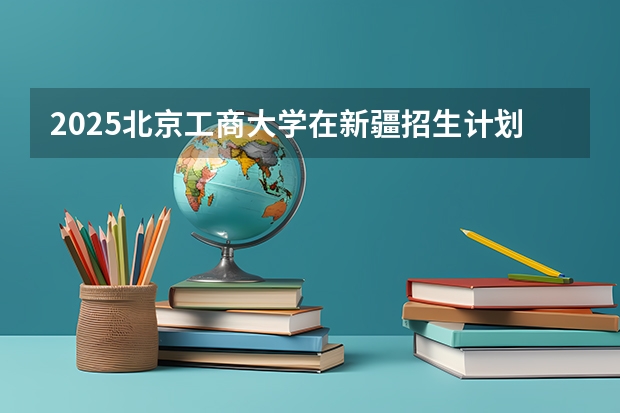 2025北京工商大学在新疆招生计划一览表