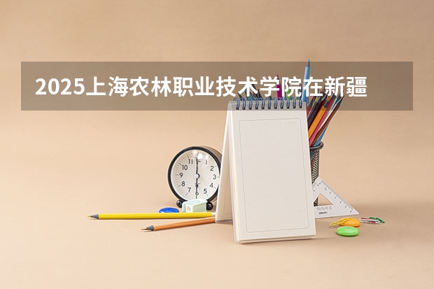 2025上海农林职业技术学院在新疆招生计划一览表