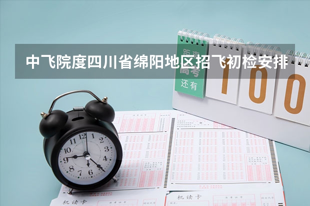 中飞院度四川省绵阳地区招飞初检安排 中国民航大学在津招飞复检工作安排通知