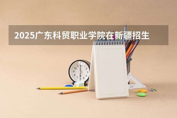 2025广东科贸职业学院在新疆招生计划一览表