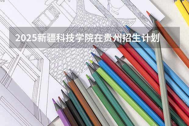 2025新疆科技学院在贵州招生计划一览表