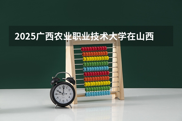 2025广西农业职业技术大学在山西招生计划一览表