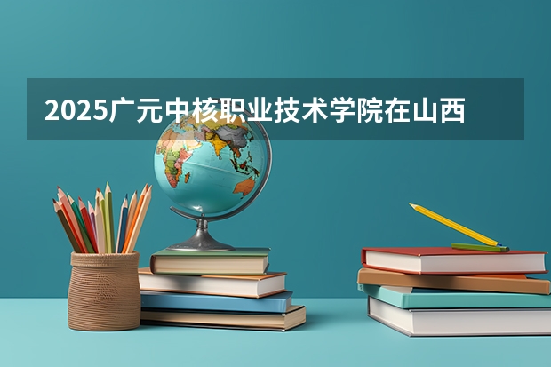 2025广元中核职业技术学院在山西招生计划一览表