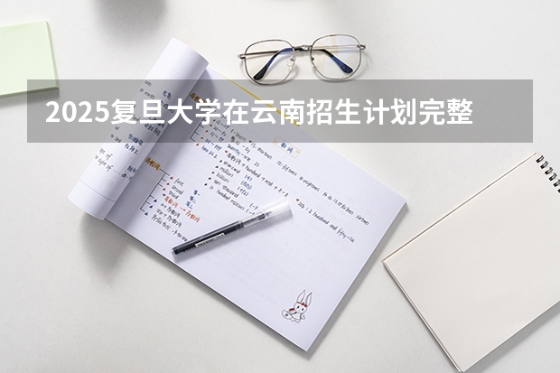 2025复旦大学在云南招生计划完整版（专业+人数+学费）2026志愿填报参考